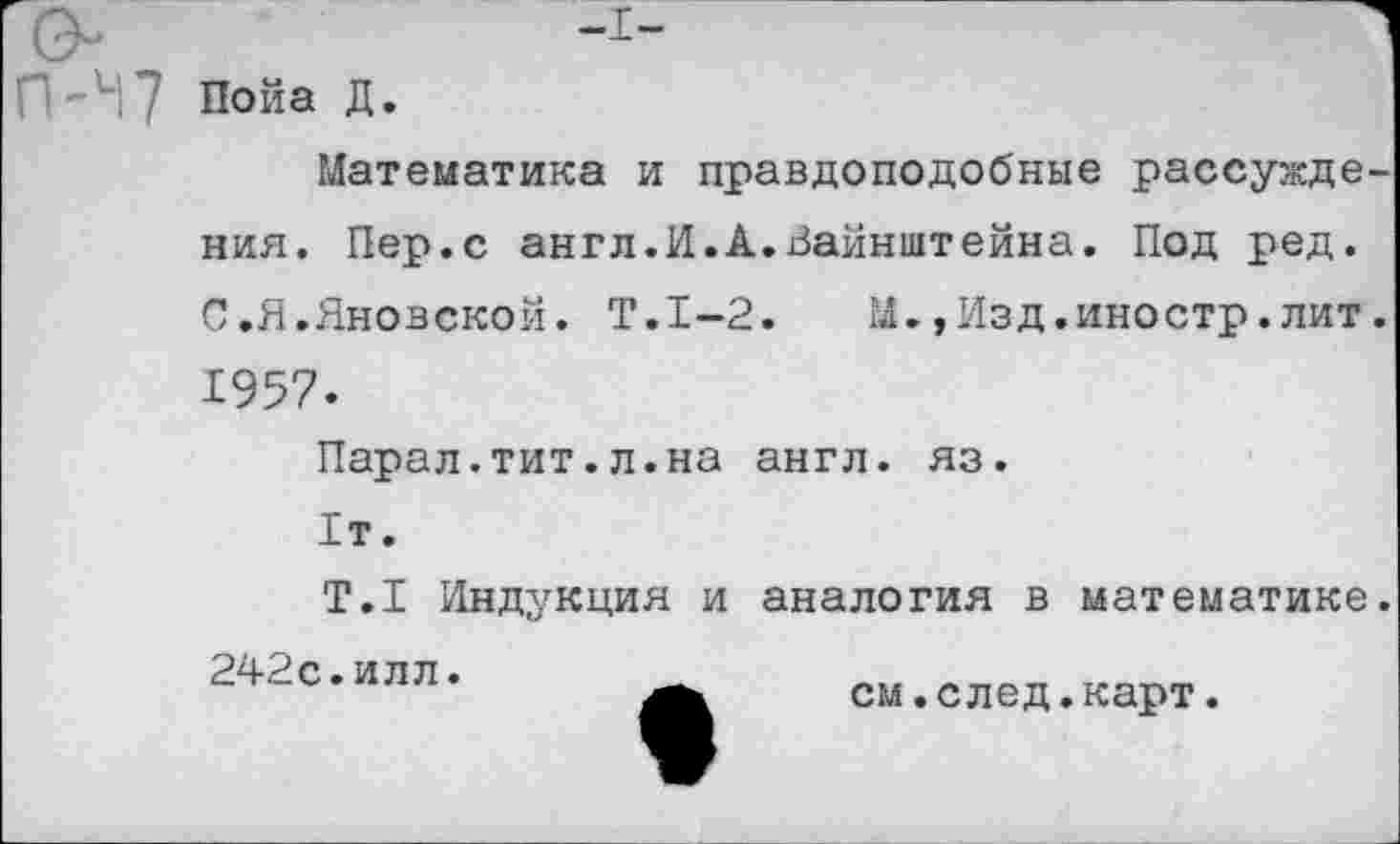 ﻿О	-1-
Пойа Д.
Математика и правдоподобные рассуждения. Пер.с англ.И.А.Вайнштейна. Под ред. С.Я.Яновской. Т.1-2.	М.,Изд.иностр.лит.
1957.
Парал.тит.л.на англ. яз.
1т.
Т.1 Индукция и аналогия в математике.
242с.илл.
см.след.карт.